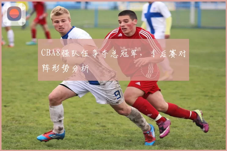 CBA8强队伍争夺总冠军,季后赛对阵形势分析