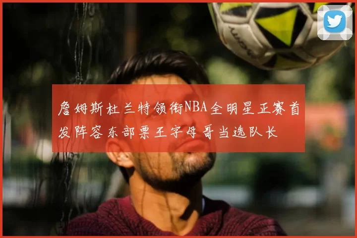 詹姆斯杜兰特领衔NBA全明星正赛首发阵容东部票王字母哥当选队长