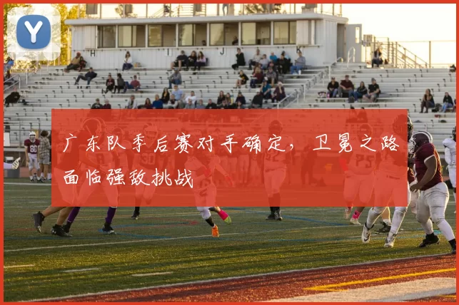 广东队季后赛对手确定,卫冕之路面临强敌挑战