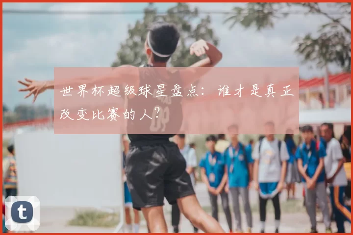 世界杯超级球星盘点：谁才是真正改变比赛的人？