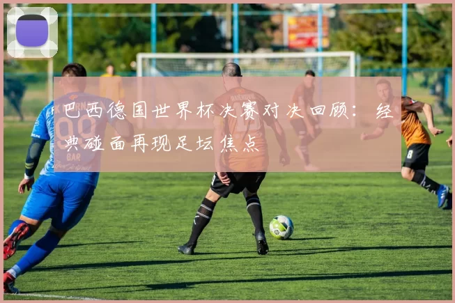 巴西德国世界杯决赛对决回顾：经典碰面再现足坛焦点