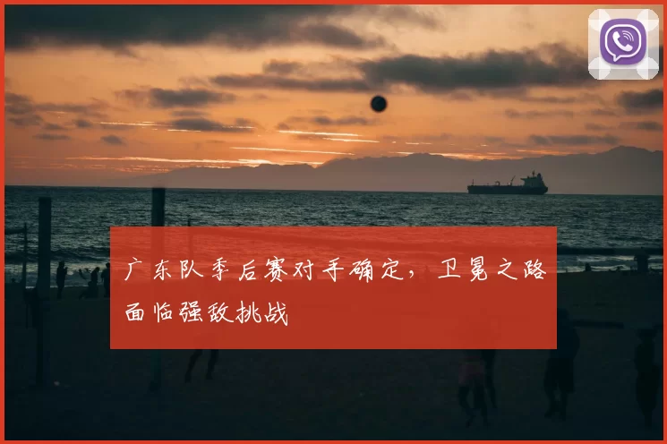 广东队季后赛对手确定,卫冕之路面临强敌挑战