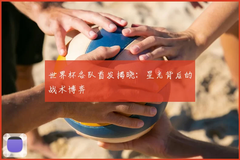 世界杯各队首发揭晓:星光背后的战术博弈