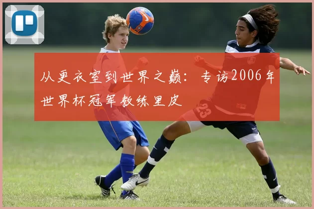 从更衣室到世界之巅:专访2006年世界杯冠军教练里皮