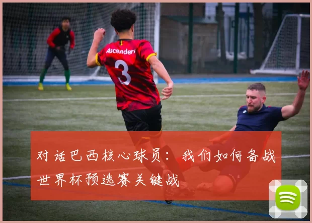 对话巴西核心球员:我们如何备战世界杯预选赛关键战