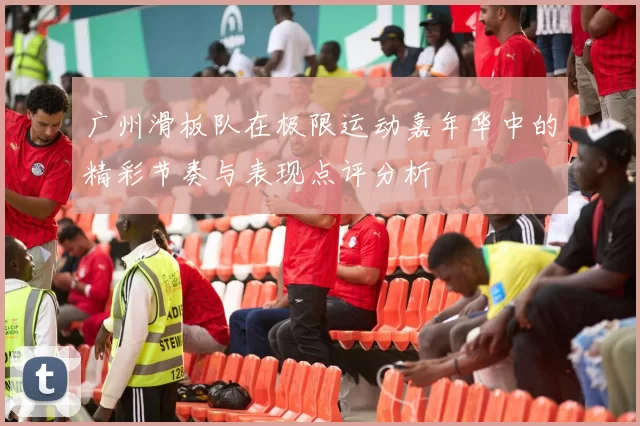 广州滑板队在极限运动嘉年华中的精彩节奏与表现点评分析