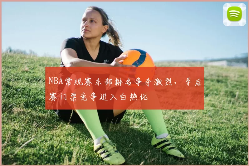 NBA常规赛东部排名争夺激烈，季后赛门票竞争进入白热化