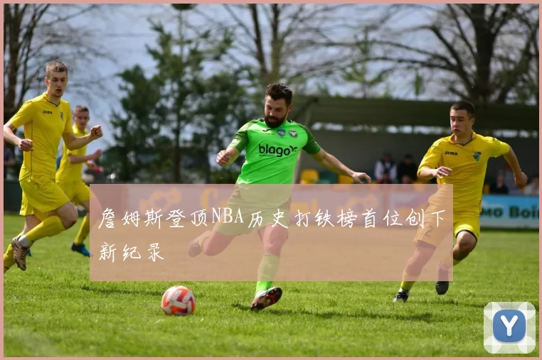 詹姆斯登顶NBA历史打铁榜首位创下新纪录