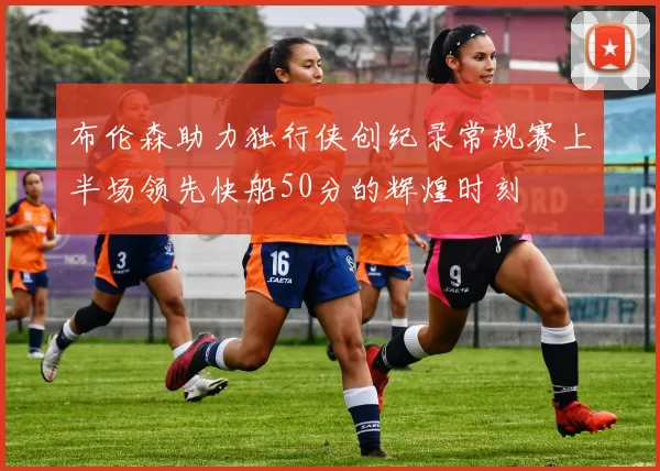 布伦森助力独行侠创纪录常规赛上半场领先快船50分的辉煌时刻