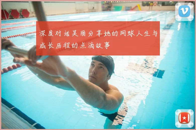 深度对话吴丽分享她的网球人生与成长历程的点滴故事