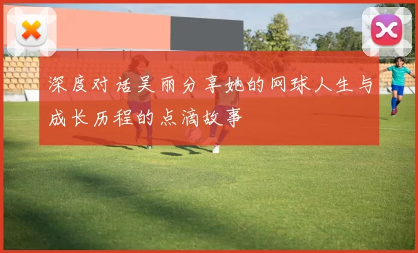 深度对话吴丽分享她的网球人生与成长历程的点滴故事