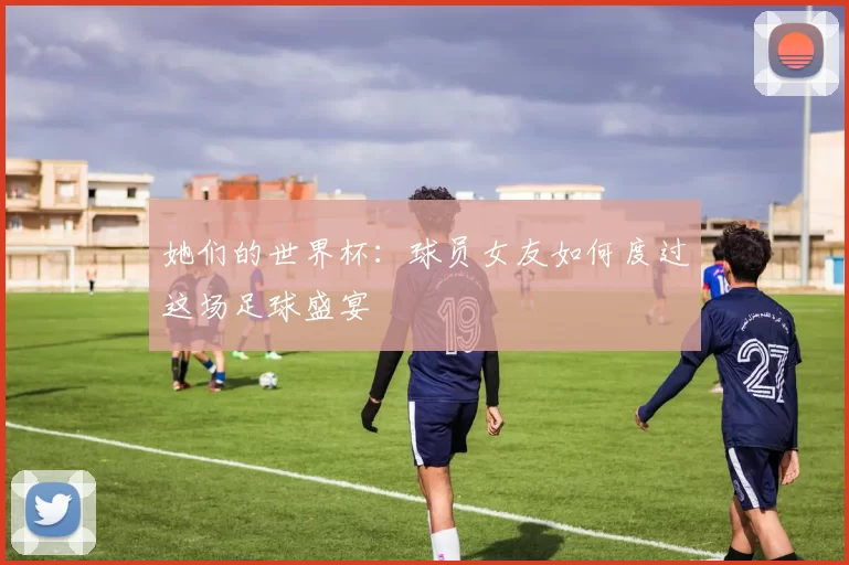 她们的世界杯：球员女友如何度过这场足球盛宴