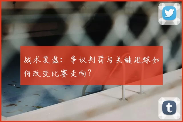 战术复盘:争议判罚与关键进球如何改变比赛走向?