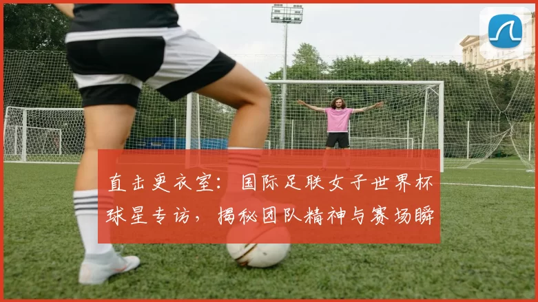 直击更衣室:国际足联女子世界杯球星专访,揭秘团队精神与赛场瞬间