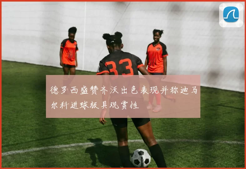 德罗西盛赞齐沃出色表现并称迪马尔科进球极具观赏性