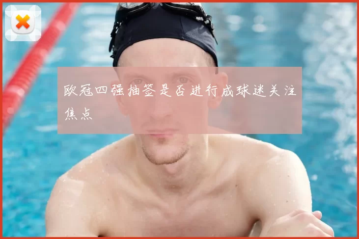欧冠四强抽签是否进行成球迷关注焦点