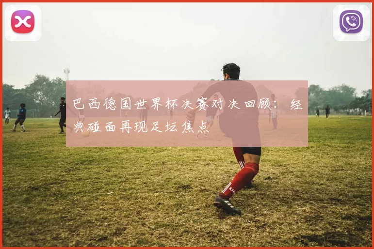 巴西德国世界杯决赛对决回顾：经典碰面再现足坛焦点