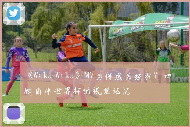 《Waka Waka》MV为何成为经典?回顾南非世界杯的视觉记忆