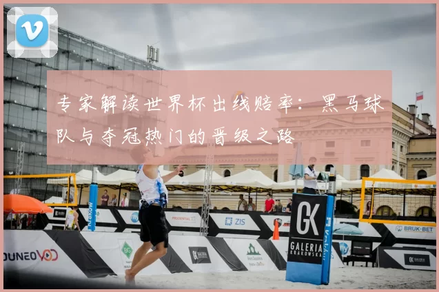 专家解读世界杯出线赔率：黑马球队与夺冠热门的晋级之路