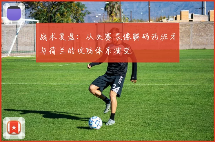 战术复盘:从决赛录像解码西班牙与荷兰的攻防体系演变