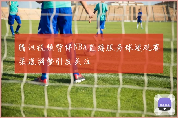 腾讯视频暂停NBA直播服务球迷观赛渠道调整引发关注