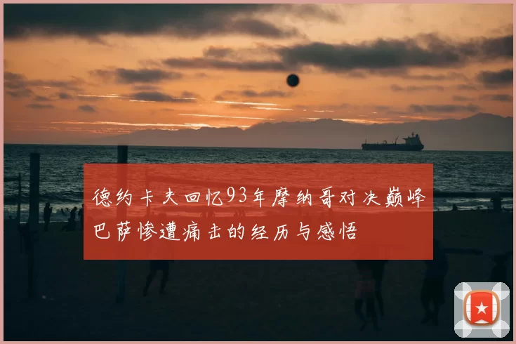 德约卡夫回忆93年摩纳哥对决巅峰巴萨惨遭痛击的经历与感悟