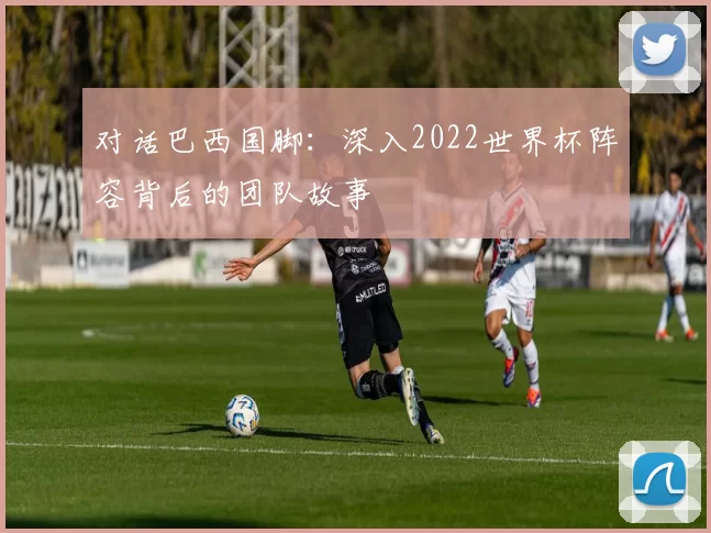 对话巴西国脚:深入2022世界杯阵容背后的团队故事