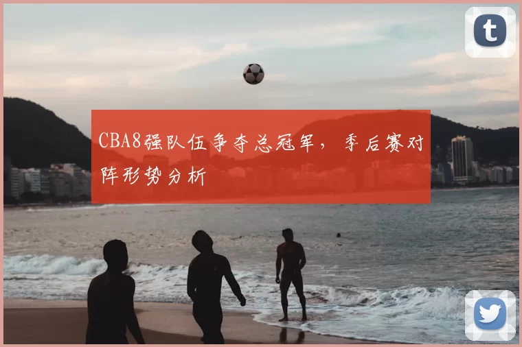CBA8强队伍争夺总冠军,季后赛对阵形势分析