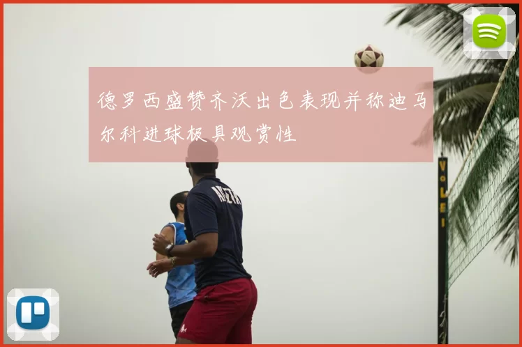 德罗西盛赞齐沃出色表现并称迪马尔科进球极具观赏性