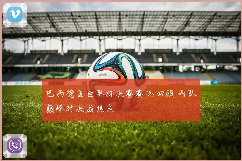 巴西德国世界杯决赛赛况回顾 两队巅峰对决成焦点