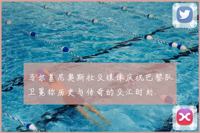 马尔基尼奥斯社交媒体庆祝巴黎队卫冕称历史与传奇的交汇时刻
