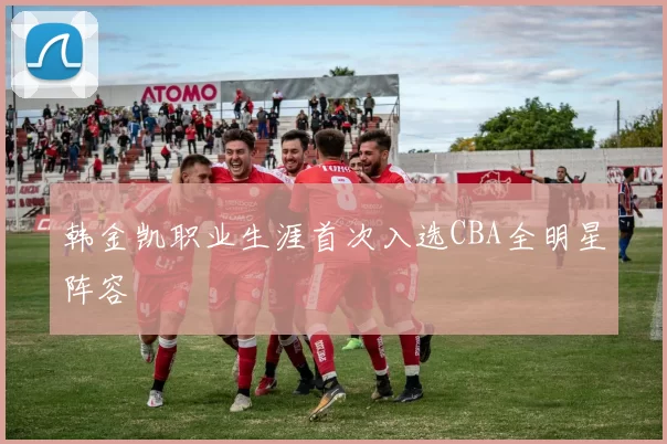 韩金凯职业生涯首次入选CBA全明星阵容
