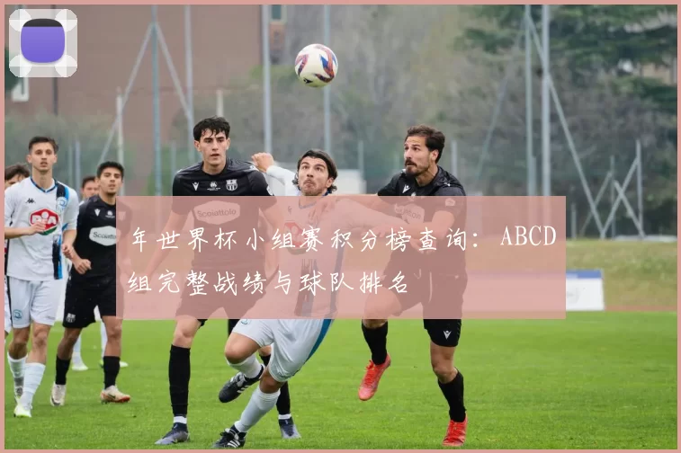 年世界杯小组赛积分榜查询：ABCD组完整战绩与球队排名