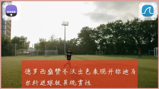 德罗西盛赞齐沃出色表现并称迪马尔科进球极具观赏性