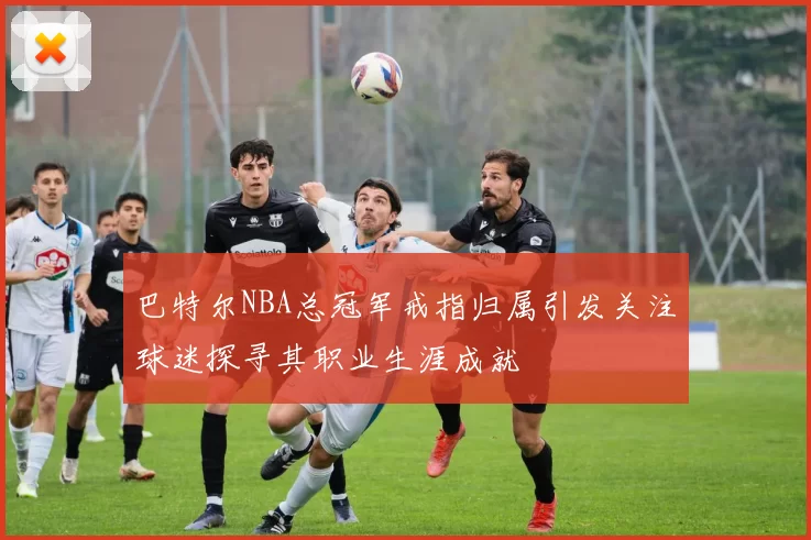 巴特尔NBA总冠军戒指归属引发关注球迷探寻其职业生涯成就