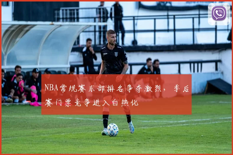 NBA常规赛东部排名争夺激烈，季后赛门票竞争进入白热化