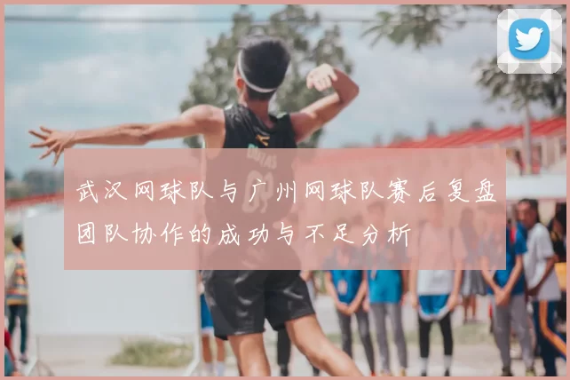 武汉网球队与广州网球队赛后复盘团队协作的成功与不足分析
