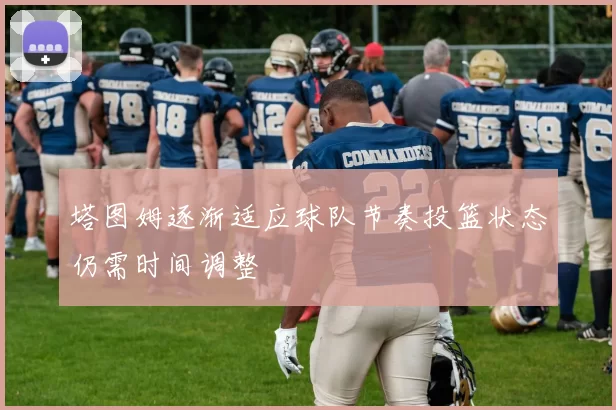 塔图姆逐渐适应球队节奏投篮状态仍需时间调整