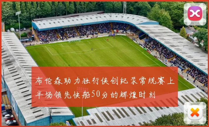 布伦森助力独行侠创纪录常规赛上半场领先快船50分的辉煌时刻