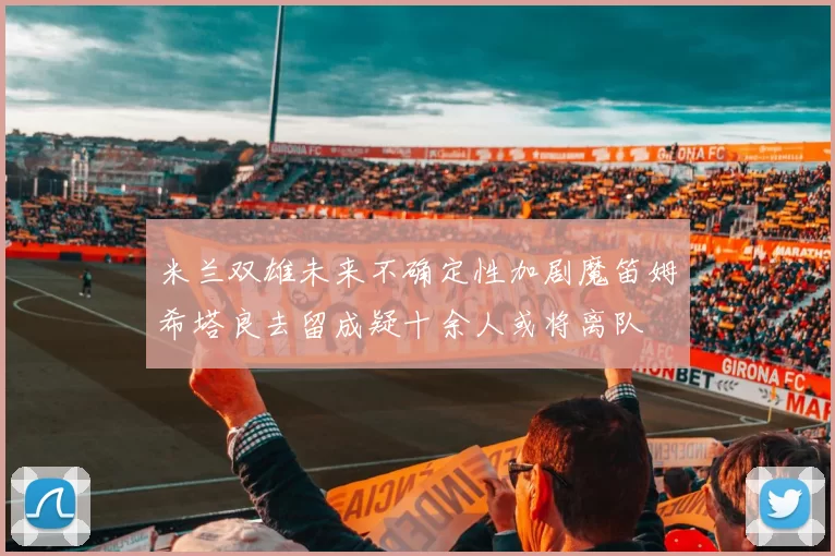 米兰双雄未来不确定性加剧魔笛姆希塔良去留成疑十余人或将离队