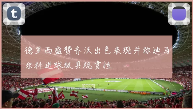 德罗西盛赞齐沃出色表现并称迪马尔科进球极具观赏性