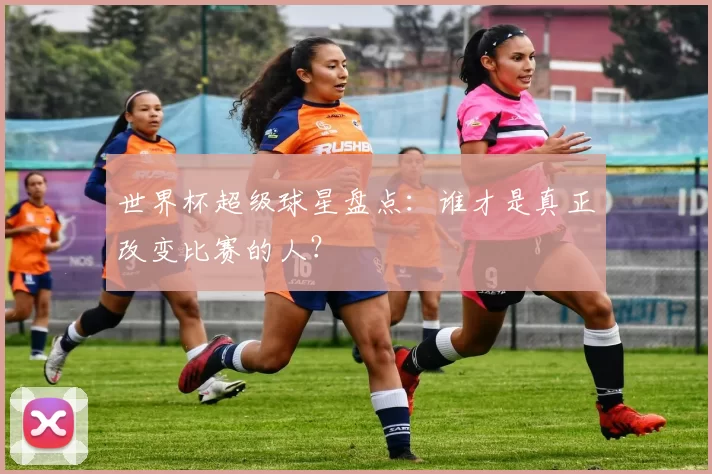 世界杯超级球星盘点：谁才是真正改变比赛的人？
