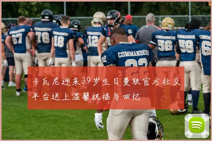 卡瓦尼迎来39岁生日曼联官方社交平台送上温馨祝福与回忆