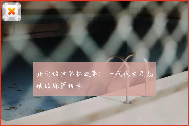 她们的世界杯故事:一代代女足姑娘的绿茵传承