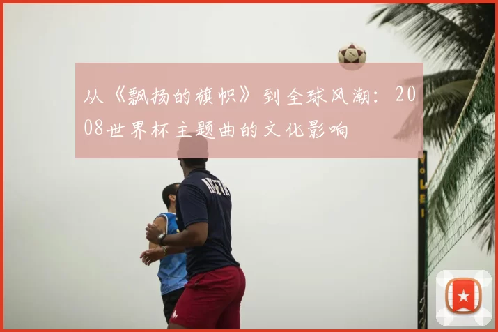 从《飘扬的旗帜》到全球风潮:2008世界杯主题曲的文化影响