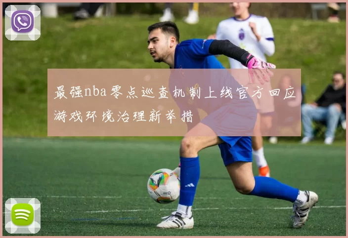 最强nba零点巡查机制上线官方回应游戏环境治理新举措