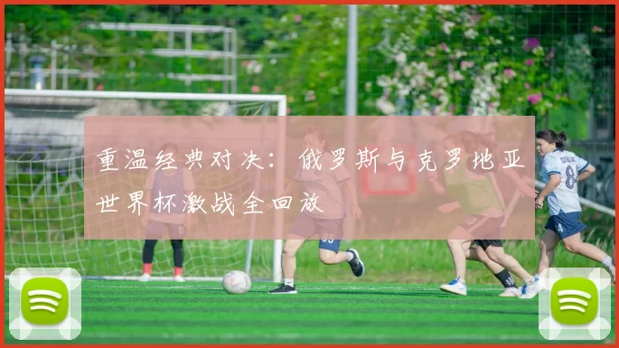 重温经典对决:俄罗斯与克罗地亚世界杯激战全回放