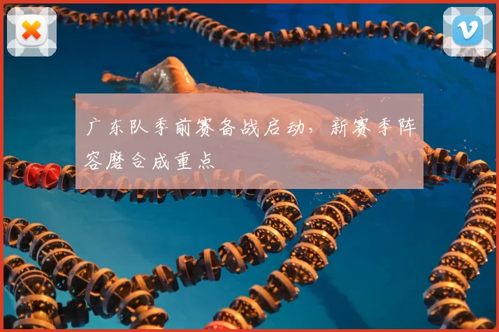 广东队季前赛备战启动,新赛季阵容磨合成重点