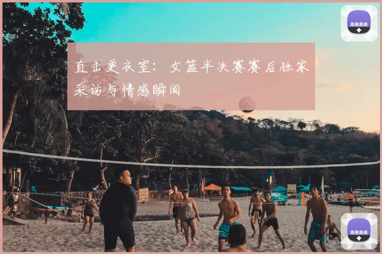 直击更衣室:女篮半决赛赛后独家采访与情感瞬间