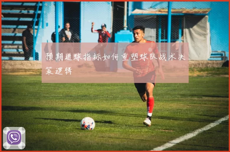 预期进球指标如何重塑球队战术决策逻辑